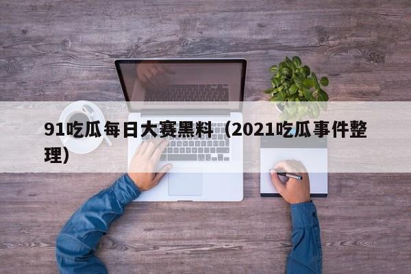 91吃瓜每日大赛黑料（2021吃瓜事件整理）