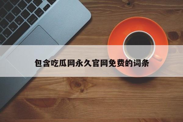 包含吃瓜网永久官网免费的词条