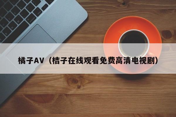 橘子AV（桔子在线观看免费高清电视剧）