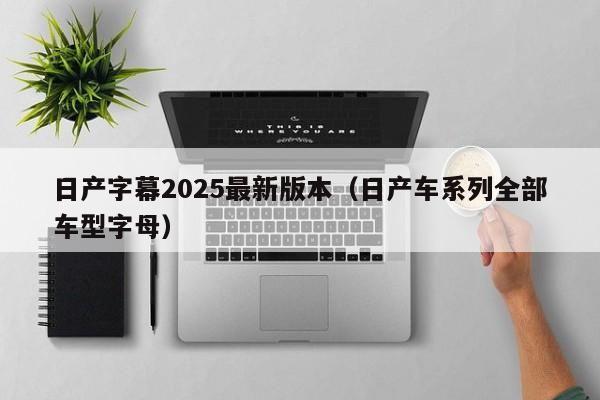 日产字幕2025最新版本（日产车系列全部车型字母）